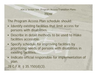 ADA & Section 504: Program Access/Transition Plans:

                             How
The Program Access Plan schedule should:
  Identify existing facilities that limit access for
  persons with disabilities.
  Describe in detail methods to be used to make
  facilities accessible.
  Specify schedule for improving facilities by
  prioritizing needs of persons with disabilities in
  existing facilities.
  Indicate official responsible for implementation of
  plan.
28 C.F.R. § 35.150(d)(3).
 