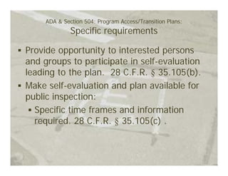 ADA & Section 504: Program Access/Transition Plans:
              Specific requirements

Provide opportunity to interested persons
and groups to participate in self-evaluation
leading to the plan. 28 C.F.R. § 35.105(b).
Make self-evaluation and plan available for
public inspection:
  Specific time frames and information
  required. 28 C.F.R. § 35.105(c) .
 