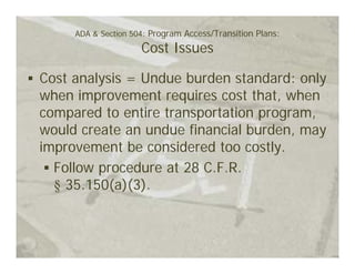 ADA & Section 504: Program Access/Transition Plans:
                     Cost Issues

Cost analysis = Undue burden standard: only
when improvement requires cost that, when
compared to entire transportation program,
would create an undue financial burden, may
improvement be considered too costly.
  Follow procedure at 28 C.F.R.
  § 35.150(a)(3).
 