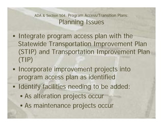 ADA & Section 504: Program Access/Transition Plans:
                  Planning Issues

Integrate program access plan with the
Statewide Transportation Improvement Plan
(STIP) and Transportation Improvement Plan
(TIP)
Incorporate improvement projects into
program access plan as identified
Identify facilities needing to be added:
  As alteration projects occur
  As maintenance projects occur
 