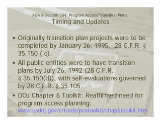 ADA & Section 504: Program Access/Transition Plans:
               Timing and Updates

Originally transition plan projects were to be
completed by January 26, 1995. 28 C.F.R. §
35.150 ( c).
All public entities were to have transition
plans by July 26, 1992 (28 C.F.R.
§ 35.150(d)), with self-evaluations governed
by 28 C.F.R. § 35.105.
DOJ Chapter 6 Toolkit: Reaffirmed need for
program access planning:
www.usdoj.gov/crt/ada/pcatoolkit/chap6toolkit.htm
 
