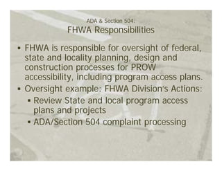 ADA & Section 504:
          FHWA Responsibilities

FHWA is responsible for oversight of federal,
state and locality planning, design and
construction processes for PROW
accessibility, including program access plans.
Oversight example: FHWA Division’s Actions:
  Review State and local program access
  plans and projects
  ADA/Section 504 complaint processing
 
