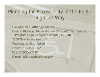 Planning for Accessibility in the Public
            Right-of-Way
 Lisa MacPhee, Attorney-Advisor
 Federal Highway Administration Office of Chief Counsel,
   Program Legal Services Division (HCC-30)
 1200 New Jersey Ave., S.E.
 Washington, D.C. 20590
 Office: 202-366-1392
 Fax: 202-366-7499
 E-mail: lisa.macphee@dot.gov
 