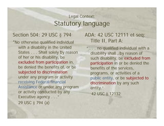 Legal Context:
                       Statutory language
Section 504: 29 USC § 794                ADA: 42 USC 12111 et seq:
“No otherwise qualified individual         Title II, Part A:
   with a disability in the United       “ . . . no qualified individual with a
   States . . . Shall solely by reason      disability shall , by reason of
   of her or his disability, be             such disability, be excluded from
   excluded from participation in,          participation in or be denied the
   be denied the benefits of, or be         benefits of the services,
   subjected to discrimination              programs, or activities of a
   under any program or activity            public entity, or be subjected to
   receiving Federal financial              discrimination by any such
   Assistance or under any program          entity.”
   or activity conducted by any              42 USC § 12132
   Executive agency . . .”
   29 USC § 794 (a)
 