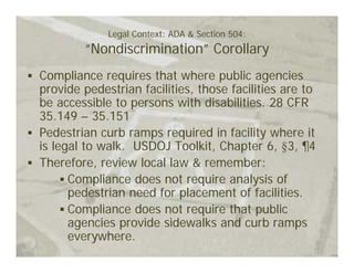 Legal Context: ADA & Section 504:
        “Nondiscrimination” Corollary
Compliance requires that where public agencies
provide pedestrian facilities, those facilities are to
be accessible to persons with disabilities. 28 CFR
35.149 – 35.151
Pedestrian curb ramps required in facility where it
is legal to walk. USDOJ Toolkit, Chapter 6, §3, ¶4
Therefore, review local law & remember:
      Compliance does not require analysis of
      pedestrian need for placement of facilities.
      Compliance does not require that public
      agencies provide sidewalks and curb ramps
      everywhere.
 