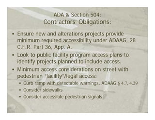ADA & Section 504:
           Contractors’ Obligations:
Ensure new and alterations projects provide
minimum required accessibility under ADAAG, 28
C.F.R. Part 36, App. A.
Look to public facility program access plans to
identify projects planned to include access.
Minimum access considerations on street with
pedestrian “facility”/legal access:
  Curb ramp with detectable warnings, ADAAG § 4.7, 4.29
  Consider sidewalks
  Consider accessible pedestrian signals
 