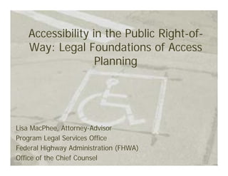 Accessibility in the Public Right-of-
   Way: Legal Foundations of Access
                  Planning




Lisa MacPhee, Attorney-Advisor
Program Legal Services Office
Federal Highway Administration (FHWA)
Office of the Chief Counsel
 