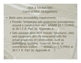 ADA & Section 504:
          Contractors’ Obligations:
Work zone accessibility requirements:
 Provide “temporary safe pedestrian passageways
 around a construction site”, ADAAG §4.1.1(1994)
 at 28 C.F.R. Part 36, Appendix A.
 Safe passage does NOT include “structures, sites
 and equipment directly associated with the
 actual processes of construction, such as
 scaffolding, bridging, materials hoists, or
 construction trailers. . .” ADAAG §4.1.1(1994) at
 28 C.F.R. Part 36, Appendix A.
 