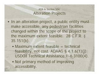 ADA & Section 504:
             Alteration Projects

In an alteration project, a public entity must
make accessible, any pedestrian facilities
changed within the scope of the project to
the maximum extent feasible. 28 C.F.R. §
35.151(b).
  Maximum extent feasible = technical
  feasibility, not cost. ADAAG § 4.1.6(1)(j);
  USDOJ Technical Assistance II-6.3100(4).
  Not primary method of improving
  accessibility.
 