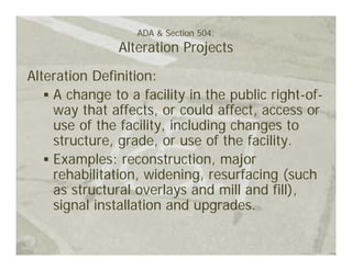 ADA & Section 504:
               Alteration Projects

Alteration Definition:
    A change to a facility in the public right-of-
    way that affects, or could affect, access or
    use of the facility, including changes to
    structure, grade, or use of the facility.
    Examples: reconstruction, major
    rehabilitation, widening, resurfacing (such
    as structural overlays and mill and fill),
    signal installation and upgrades.
 