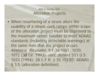 ADA & Section 504:
            Alteration Projects

When resurfacing of a street alters the
usability of a street, curb ramps within scope
of the alteration project must be improved to
the maximum extent feasible to meet ADAAG
standards (including detectable warnings) at
the same time that the project occurs.
Kinney v. Yerusalim, 9 F.3d 1067, 1070,
1072 (3d Cir. 1993), cert. denied, 511 U.S.
1033 (1994); 28 C.F.R. § 35.151(b); ADAAG
§ 3.5 (alteration definition).
 