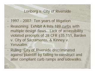 Lonberg v. City of Riverside

- 1997 - 2007: Ten years of litigation
- Reasoning: Exhibit A lists 189 curbs with
  multiple design flaws. Lack of accessibility
  violated precepts of 28 CFR §35.151, Barden
  v. City of Sacramento, & Kinney v.
  Yerusalim.
- Ruling: City of Riverside discriminated
  against plaintiff by failing to construct and
  alter compliant curb ramps and sidewalks.
 