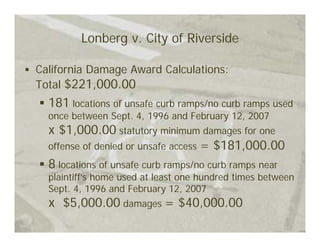 Lonberg v. City of Riverside

California Damage Award Calculations:
Total $221,000.00
  181 locations of unsafe curb ramps/no curb ramps used
  once between Sept. 4, 1996 and February 12, 2007
  x $1,000.00 statutory minimum damages for one
  offense of denied or unsafe access = $181,000.00
  8 locations of unsafe curb ramps/no curb ramps near
  plaintiff’s home used at least one hundred times between
  Sept. 4, 1996 and February 12, 2007
  x $5,000.00 damages = $40,000.00
 