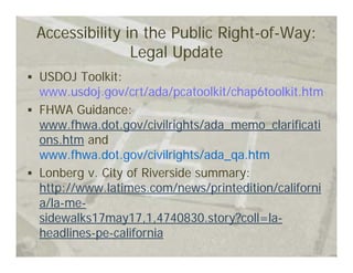 Accessibility in the Public Right-of-Way:
               Legal Update
USDOJ Toolkit:
www.usdoj.gov/crt/ada/pcatoolkit/chap6toolkit.htm
FHWA Guidance:
www.fhwa.dot.gov/civilrights/ada_memo_clarificati
ons.htm and
www.fhwa.dot.gov/civilrights/ada_qa.htm
Lonberg v. City of Riverside summary:
http://www.latimes.com/news/printedition/californi
a/la-me-
sidewalks17may17,1,4740830.story?coll=la-
headlines-pe-california
 