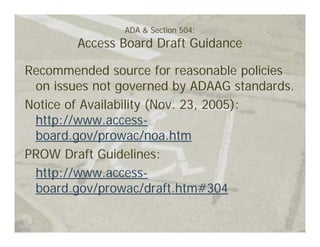 ADA & Section 504:
        Access Board Draft Guidance

Recommended source for reasonable policies
 on issues not governed by ADAAG standards.
Notice of Availability (Nov. 23, 2005):
 http://www.access-
 board.gov/prowac/noa.htm
PROW Draft Guidelines:
 http://www.access-
 board.gov/prowac/draft.htm#304
 