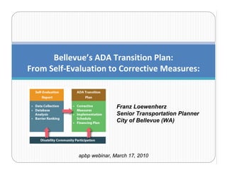 Bellevue’s ADA Transition Plan:
From Self‐Evaluation to Corrective Measures:



                            Franz Loewenherz
                            Senior Transportation Planner
                            City of Bellevue (WA)




             apbp webinar, March 17, 2010
 