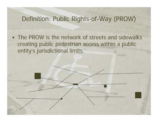 Definition: Public Rights-of-Way (PROW)

The PROW is the network of streets and sidewalks
creating public pedestrian access within a public
entity’s jurisdictional limits.
 