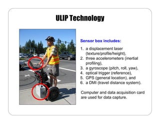 ULIP Technology

       Sensor box includes:
       1. a displacement laser
          (texture/profile/height),
       2. three accelerometers (inertial
          profiling),
       3. a gyroscope (pitch, roll, yaw),
       4. optical trigger (reference),
       5. GPS (general location), and
       6. a DMI (travel distance system).

       Computer and data acquisition card
       are used for data capture.
 