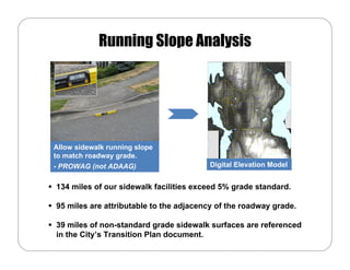 Running Slope Analysis




Allow sidewalk running slope
to match roadway grade.
- PROWAG (not ADAAG)                     Digital Elevation Model


134 miles of our sidewalk facilities exceed 5% grade standard.

95 miles are attributable to the adjacency of the roadway grade.

39 miles of non-standard grade sidewalk surfaces are referenced
in the City’s Transition Plan document.
 