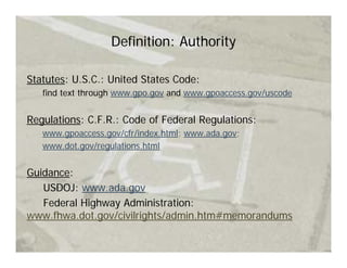 Definition: Authority

Statutes: U.S.C.: United States Code:
   find text through www.gpo.gov and www.gpoaccess.gov/uscode


Regulations: C.F.R.: Code of Federal Regulations:
   www.gpoaccess.gov/cfr/index.html; www.ada.gov;
   www.dot.gov/regulations.html


Guidance:
   USDOJ: www.ada.gov
   Federal Highway Administration:
www.fhwa.dot.gov/civilrights/admin.htm#memorandums
 