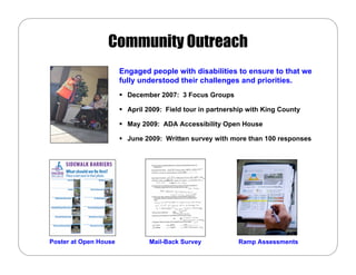 Community Outreach
                       Engaged people with disabilities to ensure to that we
                       fully understood their challenges and priorities.
                         December 2007: 3 Focus Groups

                         April 2009: Field tour in partnership with King County

                         May 2009: ADA Accessibility Open House

                         June 2009: Written survey with more than 100 responses




Poster at Open House           Mail-Back Survey            Ramp Assessments
 