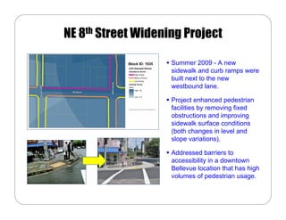 NE 8th Street Widening Project

            Block ID: 1035   Summer 2009 - A new
                             sidewalk and curb ramps were
                             built next to the new
                             westbound lane.

                             Project enhanced pedestrian
                             facilities by removing fixed
                             obstructions and improving
                             sidewalk surface conditions
                             (both changes in level and
                             slope variations).

                             Addressed barriers to
                             accessibility in a downtown
                             Bellevue location that has high
                             volumes of pedestrian usage.
 