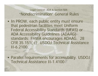 Legal Context: ADA & Section 504:
    “Nondiscrimination” General Rules
In PROW, each public entity must ensure
that pedestrian facilities meet Uniform
Federal Accessibility Standards (UFAS) or
ADA Accessibility Guidelines (ADAAG)
standards: FHWA encourages ADAAG. 28
CFR 35.151( c); USDOJ Technical Assistance
II-6.2100.

Parallel requirements for accessibility. USDOJ
Technical Assistance II-1.4100
 