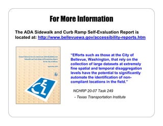 For More Information
The ADA Sidewalk and Curb Ramp Self-Evaluation Report is
located at: http://www.bellevuewa.gov/accessibility-reports.htm



                          “Efforts such as those at the City of
                          Bellevue, Washington, that rely on the
                          collection of large datasets at extremely
                          fine spatial and temporal disaggregation
                          levels have the potential to significantly
                          automate the identification of non-
                          compliant locations in the field.”

                            NCHRP 20-07 Task 249
                            - Texas Transportation Institute
 