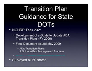 Transition Plan
            Guidance for State
                 DOTs
•   NCHRP Task 232:
    •   Development of a Guide to Update ADA
        Transition Plans (FY 2006)
    •   Final Document issued May 2009
          • ADA Transition Plans:
             A Guide to Best Management Practices
    •   http://144.171.11.40/cmsfeed/TRBNetProjectDisplay.asp?ProjectID=1247


•   Surveyed all 50 states
 