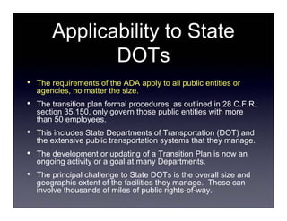 Applicability to State
               DOTs
•   The requirements of the ADA apply to all public entities or
    agencies, no matter the size.
•   The transition plan formal procedures, as outlined in 28 C.F.R.
    section 35.150, only govern those public entities with more
    than 50 employees.
•   This includes State Departments of Transportation (DOT) and
    the extensive public transportation systems that they manage.
•   The development or updating of a Transition Plan is now an
    ongoing activity or a goal at many Departments.
•   The principal challenge to State DOTs is the overall size and
    geographic extent of the facilities they manage. These can
    involve thousands of miles of public rights-of-way.
 