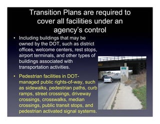 Transition Plans are required to
         cover all facilities under an
               agency’s control
• Including buildings that may be
  owned by the DOT, such as district
  offices, welcome centers, rest stops,
  airport terminals, and other types of
  buildings associated with
  transportation activities.
• Pedestrian facilities in DOT-
  managed public rights-of-way, such
  as sidewalks, pedestrian paths, curb
  ramps, street crossings, driveway
  crossings, crosswalks, median
  crossings, public transit stops, and
  pedestrian activated signal systems.
 