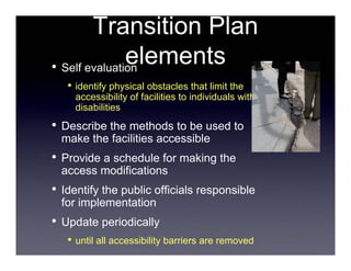 Transition Plan
               elements
• Self evaluation
     • identify physical obstacles that limit the
      accessibility of facilities to individuals with
      disabilities
•   Describe the methods to be used to
    make the facilities accessible
•   Provide a schedule for making the
    access modifications
•   Identify the public officials responsible
    for implementation
•   Update periodically
     • until all accessibility barriers are removed
 