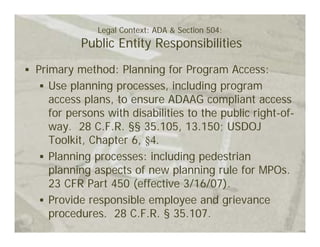Legal Context: ADA & Section 504:
         Public Entity Responsibilities
Primary method: Planning for Program Access:
   Use planning processes, including program
   access plans, to ensure ADAAG compliant access
   for persons with disabilities to the public right-of-
   way. 28 C.F.R. §§ 35.105, 13.150; USDOJ
   Toolkit, Chapter 6, §4.
   Planning processes: including pedestrian
   planning aspects of new planning rule for MPOs.
   23 CFR Part 450 (effective 3/16/07).
   Provide responsible employee and grievance
   procedures. 28 C.F.R. § 35.107.
 