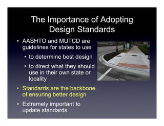 The Importance of Adopting
          Design Standards
• AASHTO and MUTCD are
  guidelines for states to use
  • to determine best design
  • to direct what they should
    use in their own state or
    locality
• Standards are the backbone
  of ensuring better design
• Extremely important to
  update standards
 