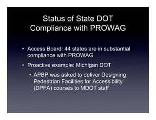 Status of State DOT
   Compliance with PROWAG

• Access Board: 44 states are in substantial
  compliance with PROWAG
• Proactive example: Michigan DOT
  • APBP was asked to deliver Designing
    Pedestrian Facilities for Accessibility
    (DPFA) courses to MDOT staff
 