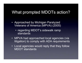 What prompted MDOTs action?

• Approached by Michigan Paralyzed
  Veterans of America (MPVA) (2005)
  • regarding MDOT’s sidewalk ramp
    standards
• MPVA had approached local agencies (via
  litigation) to comply with ADA requirements
• Local agencies would reply that they follow
  MDOT standards
 