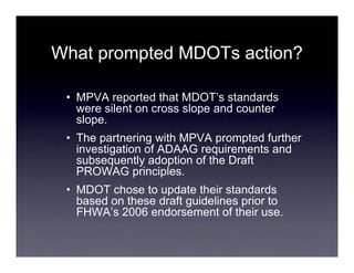 What prompted MDOTs action?

 • MPVA reported that MDOT’s standards
   were silent on cross slope and counter
   slope.
 • The partnering with MPVA prompted further
   investigation of ADAAG requirements and
   subsequently adoption of the Draft
   PROWAG principles.
 • MDOT chose to update their standards
   based on these draft guidelines prior to
   FHWA’s 2006 endorsement of their use.
 