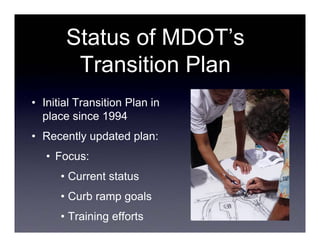 Status of MDOT’s
        Transition Plan
• Initial Transition Plan in
  place since 1994
• Recently updated plan:
   • Focus:
      • Current status
      • Curb ramp goals
      • Training efforts
 