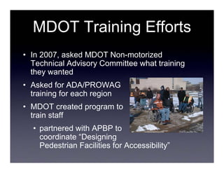 MDOT Training Efforts
• In 2007, asked MDOT Non-motorized
  Technical Advisory Committee what training
  they wanted
• Asked for ADA/PROWAG
  training for each region
• MDOT created program to
  train staff
  • partnered with APBP to
    coordinate “Designing
    Pedestrian Facilities for Accessibility”
 