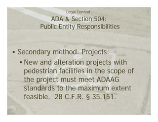 Legal Context:
          ADA & Section 504:
       Public Entity Responsibilities



Secondary method: Projects:
  New and alteration projects with
  pedestrian facilities in the scope of
  the project must meet ADAAG
  standards to the maximum extent
  feasible. 28 C.F.R. § 35.151.
 