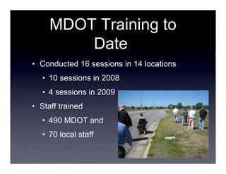MDOT Training to
         Date
• Conducted 16 sessions in 14 locations
   • 10 sessions in 2008
   • 4 sessions in 2009
• Staff trained
   • 490 MDOT and
   • 70 local staff
 
