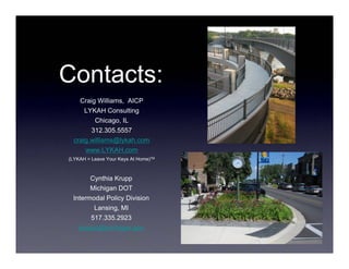 Contacts:
    Craig Williams, AICP
      LYKAH Consulting
         Chicago, IL
        312.305.5557
  craig.williams@lykah.com
      www.LYKAH.com
(LYKAH = Leave Your Keys At Home)TM



       Cynthia Krupp
       Michigan DOT
 Intermodal Policy Division
        Lansing, MI
       517.335.2923
   kruppc@michigan.gov
 