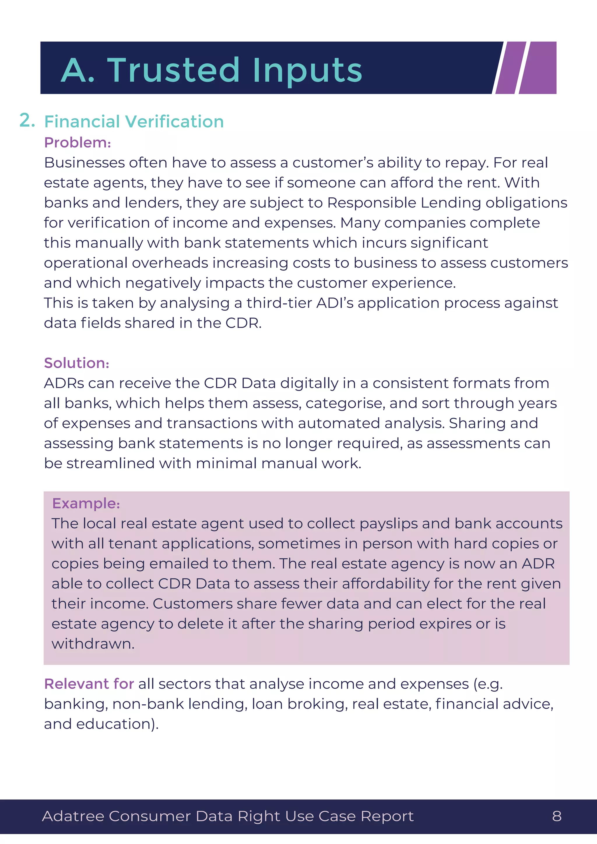 Financial Veriﬁcation
Problem:
Businesses often have to assess a customer’s ability to repay. For real
estate agents, they have to see if someone can afford the rent. With
banks and lenders, they are subject to Responsible Lending obligations
for veriﬁcation of income and expenses. Many companies complete
this manually with bank statements which incurs signiﬁcant
operational overheads increasing costs to business to assess customers
and which negatively impacts the customer experience.
This is taken by analysing a third-tier ADI’s application process against
data ﬁelds shared in the CDR.
Solution:
ADRs can receive the CDR Data digitally in a consistent formats from
all banks, which helps them assess, categorise, and sort through years
of expenses and transactions with automated analysis. Sharing and
assessing bank statements is no longer required, as assessments can
be streamlined with minimal manual work.
Example:
The local real estate agent used to collect payslips and bank accounts
with all tenant applications, sometimes in person with hard copies or
copies being emailed to them. The real estate agency is now an ADR
able to collect CDR Data to assess their affordability for the rent given
their income. Customers share fewer data and can elect for the real
estate agency to delete it after the sharing period expires or is
withdrawn.
Relevant for all sectors that analyse income and expenses (e.g.
banking, non-bank lending, loan broking, real estate, ﬁnancial advice,
and education).
A. Trusted Inputs
2.
Adatree Consumer Data Right Use Case Report 8
 