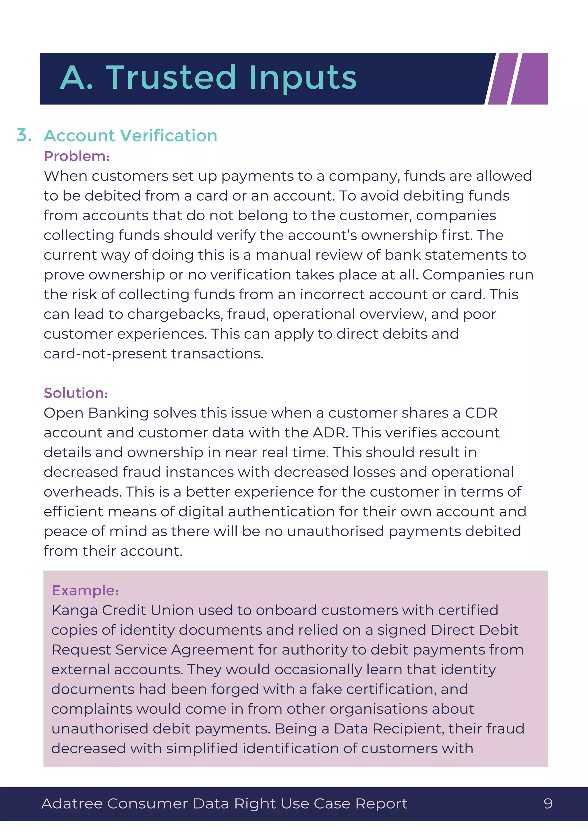 Account Veriﬁcation
Problem:
When customers set up payments to a company, funds are allowed
to be debited from a card or an account. To avoid debiting funds
from accounts that do not belong to the customer, companies
collecting funds should verify the account’s ownership ﬁrst. The
current way of doing this is a manual review of bank statements to
prove ownership or no veriﬁcation takes place at all. Companies run
the risk of collecting funds from an incorrect account or card. This
can lead to chargebacks, fraud, operational overview, and poor
customer experiences. This can apply to direct debits and
card-not-present transactions.
Solution:
Open Banking solves this issue when a customer shares a CDR
account and customer data with the ADR. This veriﬁes account
details and ownership in near real time. This should result in
decreased fraud instances with decreased losses and operational
overheads. This is a better experience for the customer in terms of
efﬁcient means of digital authentication for their own account and
peace of mind as there will be no unauthorised payments debited
from their account.
Example:
Kanga Credit Union used to onboard customers with certiﬁed
copies of identity documents and relied on a signed Direct Debit
Request Service Agreement for authority to debit payments from
external accounts. They would occasionally learn that identity
documents had been forged with a fake certiﬁcation, and
complaints would come in from other organisations about
unauthorised debit payments. Being a Data Recipient, their fraud
decreased with simpliﬁed identiﬁcation of customers with
A. Trusted Inputs
3.
Adatree Consumer Data Right Use Case Report 9
 