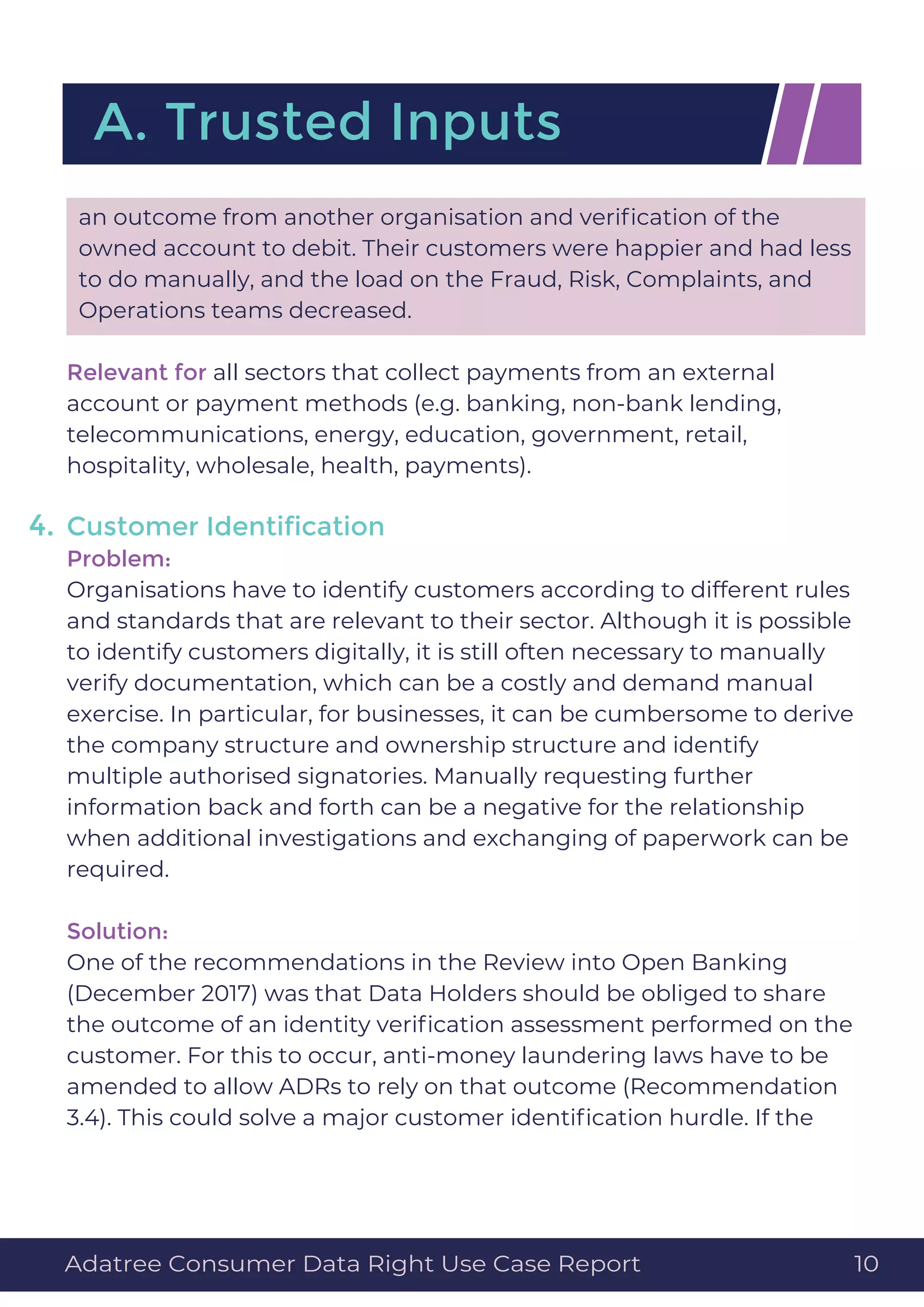 an outcome from another organisation and veriﬁcation of the
owned account to debit. Their customers were happier and had less
to do manually, and the load on the Fraud, Risk, Complaints, and
Operations teams decreased.
Relevant for all sectors that collect payments from an external
account or payment methods (e.g. banking, non-bank lending,
telecommunications, energy, education, government, retail,
hospitality, wholesale, health, payments).
Customer Identiﬁcation
Problem:
Organisations have to identify customers according to different rules
and standards that are relevant to their sector. Although it is possible
to identify customers digitally, it is still often necessary to manually
verify documentation, which can be a costly and demand manual
exercise. In particular, for businesses, it can be cumbersome to derive
the company structure and ownership structure and identify
multiple authorised signatories. Manually requesting further
information back and forth can be a negative for the relationship
when additional investigations and exchanging of paperwork can be
required.
Solution:
One of the recommendations in the Review into Open Banking
(December 2017) was that Data Holders should be obliged to share
the outcome of an identity veriﬁcation assessment performed on the
customer. For this to occur, anti-money laundering laws have to be
amended to allow ADRs to rely on that outcome (Recommendation
3.4). This could solve a major customer identiﬁcation hurdle. If the
A. Trusted Inputs
4.
Adatree Consumer Data Right Use Case Report 10
 