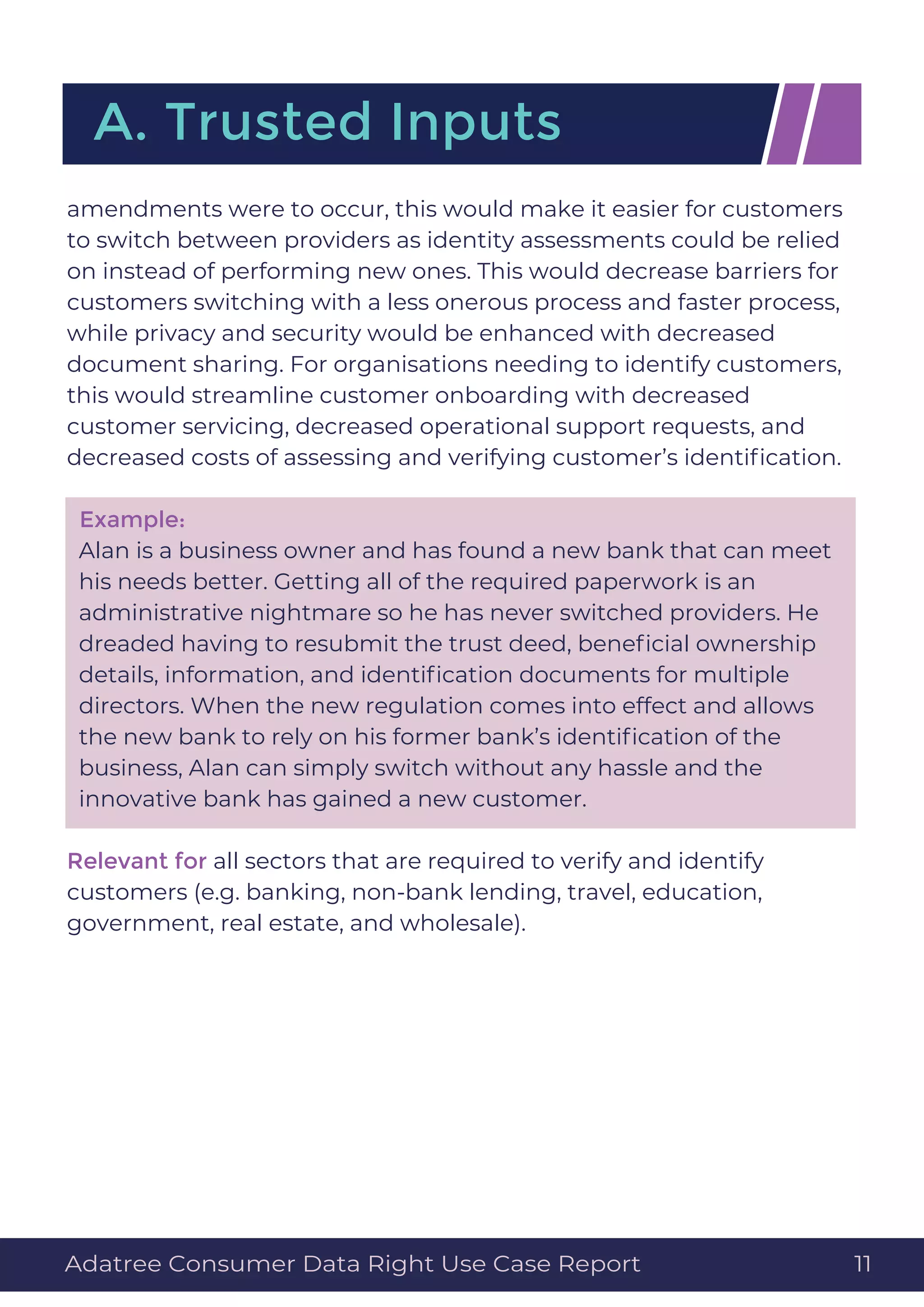 amendments were to occur, this would make it easier for customers
to switch between providers as identity assessments could be relied
on instead of performing new ones. This would decrease barriers for
customers switching with a less onerous process and faster process,
while privacy and security would be enhanced with decreased
document sharing. For organisations needing to identify customers,
this would streamline customer onboarding with decreased
customer servicing, decreased operational support requests, and
decreased costs of assessing and verifying customer’s identiﬁcation.
Example:
Alan is a business owner and has found a new bank that can meet
his needs better. Getting all of the required paperwork is an
administrative nightmare so he has never switched providers. He
dreaded having to resubmit the trust deed, beneﬁcial ownership
details, information, and identiﬁcation documents for multiple
directors. When the new regulation comes into effect and allows
the new bank to rely on his former bank’s identiﬁcation of the
business, Alan can simply switch without any hassle and the
innovative bank has gained a new customer.
Relevant for all sectors that are required to verify and identify
customers (e.g. banking, non-bank lending, travel, education,
government, real estate, and wholesale).
A. Trusted Inputs
Adatree Consumer Data Right Use Case Report 11
 