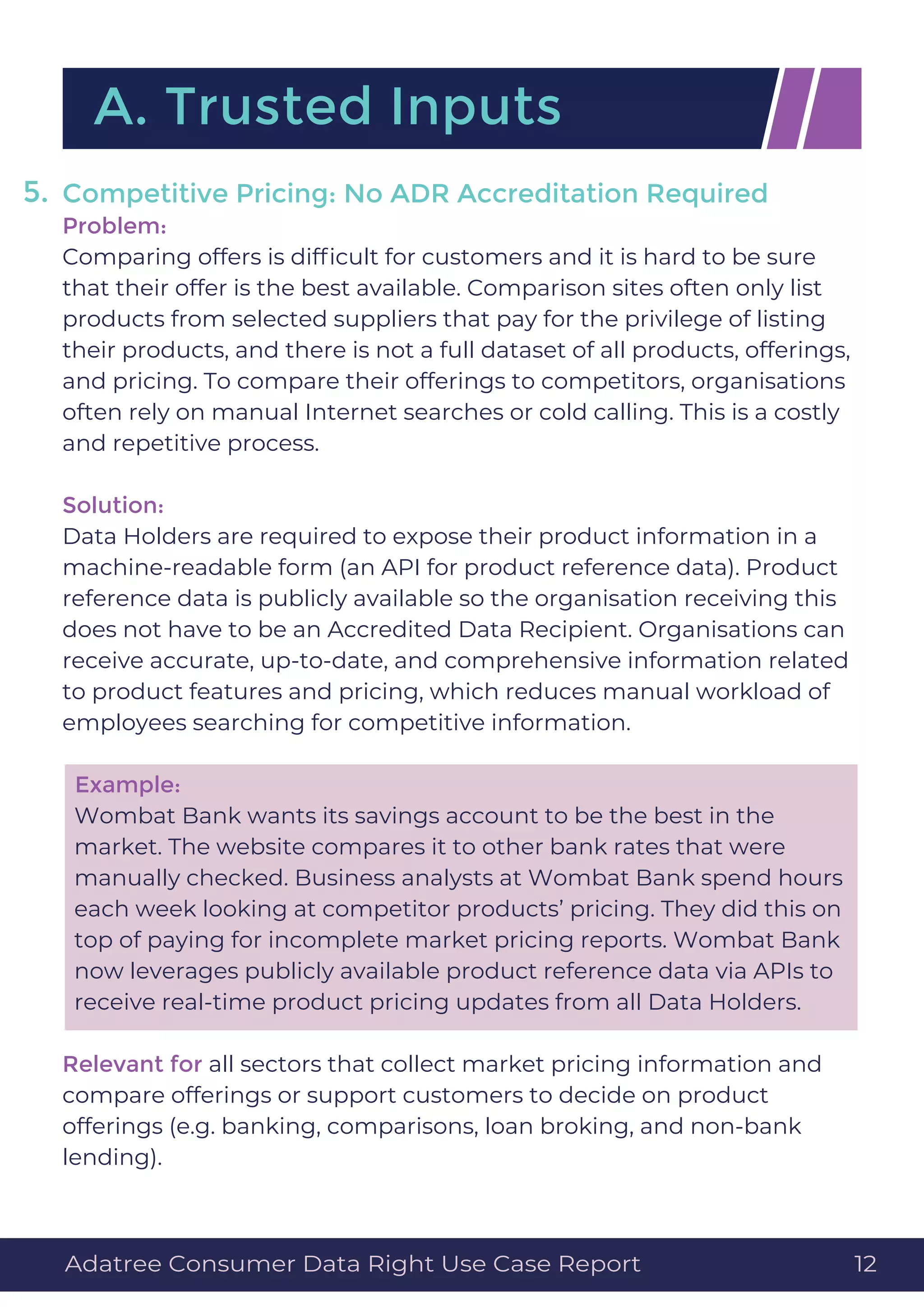 Competitive Pricing: No ADR Accreditation Required
Problem:
Comparing offers is difﬁcult for customers and it is hard to be sure
that their offer is the best available. Comparison sites often only list
products from selected suppliers that pay for the privilege of listing
their products, and there is not a full dataset of all products, offerings,
and pricing. To compare their offerings to competitors, organisations
often rely on manual Internet searches or cold calling. This is a costly
and repetitive process.
Solution:
Data Holders are required to expose their product information in a
machine-readable form (an API for product reference data). Product
reference data is publicly available so the organisation receiving this
does not have to be an Accredited Data Recipient. Organisations can
receive accurate, up-to-date, and comprehensive information related
to product features and pricing, which reduces manual workload of
employees searching for competitive information.
Example:
Wombat Bank wants its savings account to be the best in the
market. The website compares it to other bank rates that were
manually checked. Business analysts at Wombat Bank spend hours
each week looking at competitor products’ pricing. They did this on
top of paying for incomplete market pricing reports. Wombat Bank
now leverages publicly available product reference data via APIs to
receive real-time product pricing updates from all Data Holders.
Relevant for all sectors that collect market pricing information and
compare offerings or support customers to decide on product
offerings (e.g. banking, comparisons, loan broking, and non-bank
lending).
A. Trusted Inputs
5.
Adatree Consumer Data Right Use Case Report 12
 