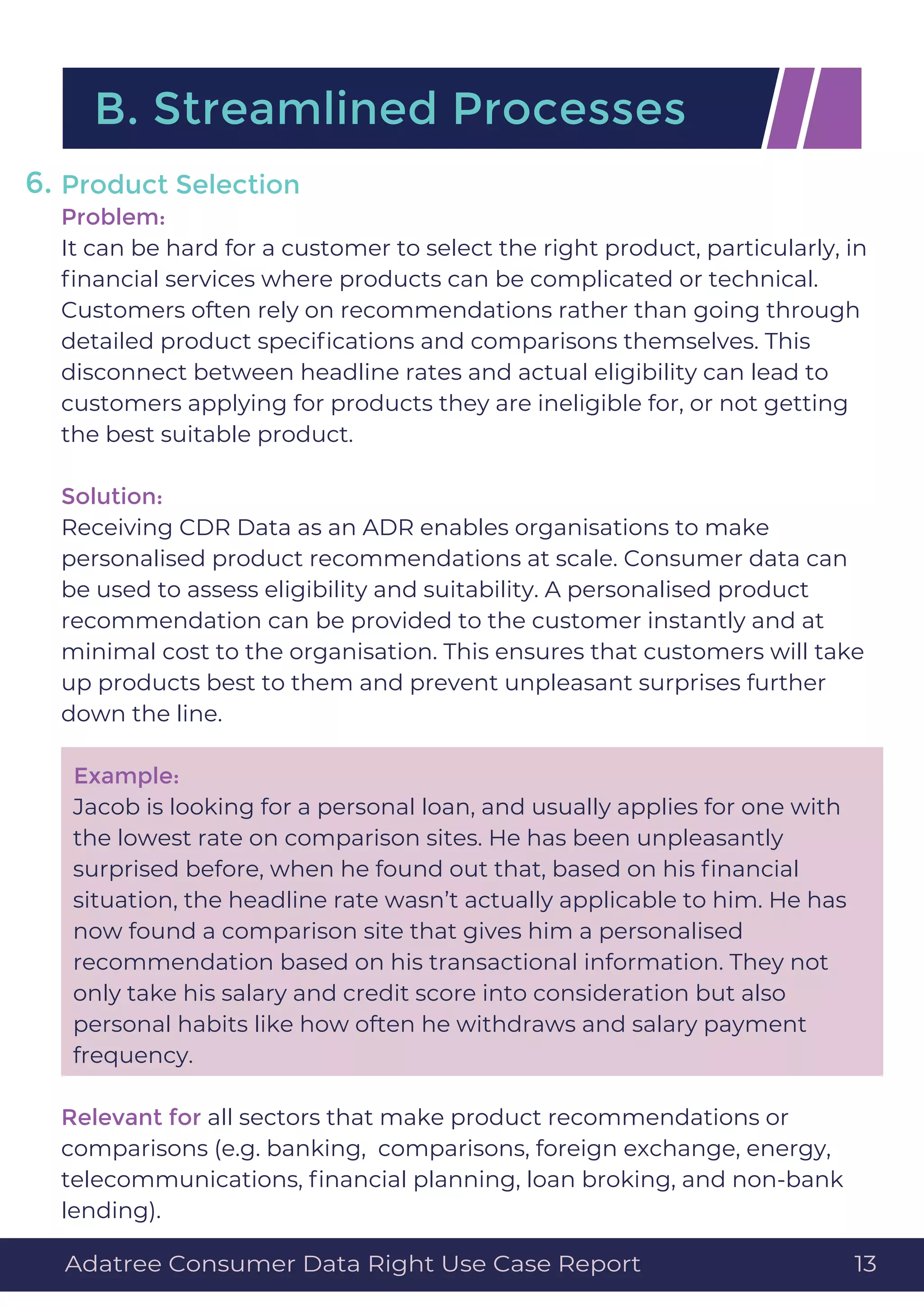 Product Selection
Problem:
It can be hard for a customer to select the right product, particularly, in
ﬁnancial services where products can be complicated or technical.
Customers often rely on recommendations rather than going through
detailed product speciﬁcations and comparisons themselves. This
disconnect between headline rates and actual eligibility can lead to
customers applying for products they are ineligible for, or not getting
the best suitable product.
Solution:
Receiving CDR Data as an ADR enables organisations to make
personalised product recommendations at scale. Consumer data can
be used to assess eligibility and suitability. A personalised product
recommendation can be provided to the customer instantly and at
minimal cost to the organisation. This ensures that customers will take
up products best to them and prevent unpleasant surprises further
down the line.
Example:
Jacob is looking for a personal loan, and usually applies for one with
the lowest rate on comparison sites. He has been unpleasantly
surprised before, when he found out that, based on his ﬁnancial
situation, the headline rate wasn’t actually applicable to him. He has
now found a comparison site that gives him a personalised
recommendation based on his transactional information. They not
only take his salary and credit score into consideration but also
personal habits like how often he withdraws and salary payment
frequency.
Relevant for all sectors that make product recommendations or
comparisons (e.g. banking, comparisons, foreign exchange, energy,
telecommunications, ﬁnancial planning, loan broking, and non-bank
lending).
B. Streamlined Processes
6.
Adatree Consumer Data Right Use Case Report 13
 