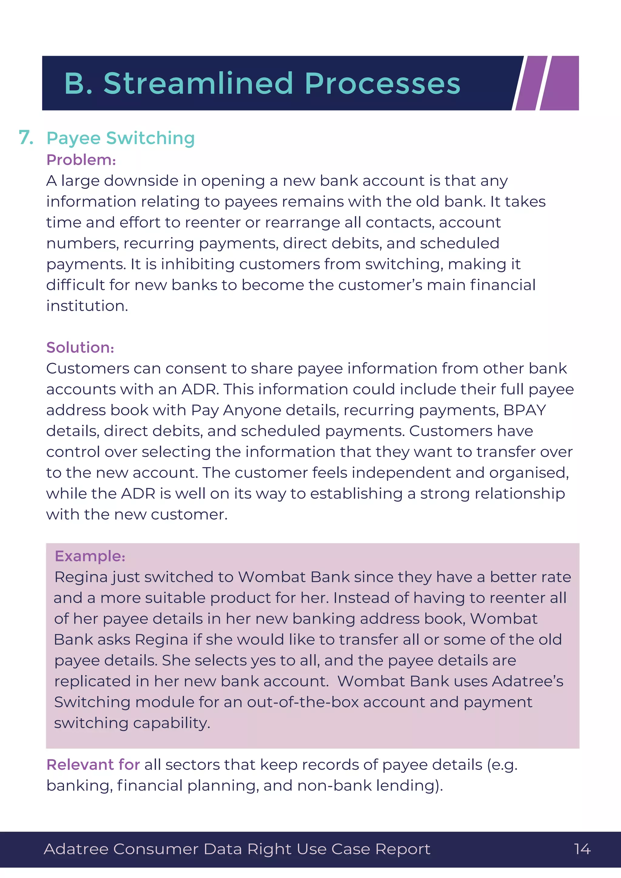 Payee Switching
Problem:
A large downside in opening a new bank account is that any
information relating to payees remains with the old bank. It takes
time and effort to reenter or rearrange all contacts, account
numbers, recurring payments, direct debits, and scheduled
payments. It is inhibiting customers from switching, making it
difﬁcult for new banks to become the customer’s main ﬁnancial
institution.
Solution:
Customers can consent to share payee information from other bank
accounts with an ADR. This information could include their full payee
address book with Pay Anyone details, recurring payments, BPAY
details, direct debits, and scheduled payments. Customers have
control over selecting the information that they want to transfer over
to the new account. The customer feels independent and organised,
while the ADR is well on its way to establishing a strong relationship
with the new customer.
Example:
Regina just switched to Wombat Bank since they have a better rate
and a more suitable product for her. Instead of having to reenter all
of her payee details in her new banking address book, Wombat
Bank asks Regina if she would like to transfer all or some of the old
payee details. She selects yes to all, and the payee details are
replicated in her new bank account. Wombat Bank uses Adatree’s
Switching module for an out-of-the-box account and payment
switching capability.
Relevant for all sectors that keep records of payee details (e.g.
banking, ﬁnancial planning, and non-bank lending).
B. Streamlined Processes
7.
Adatree Consumer Data Right Use Case Report 14
 