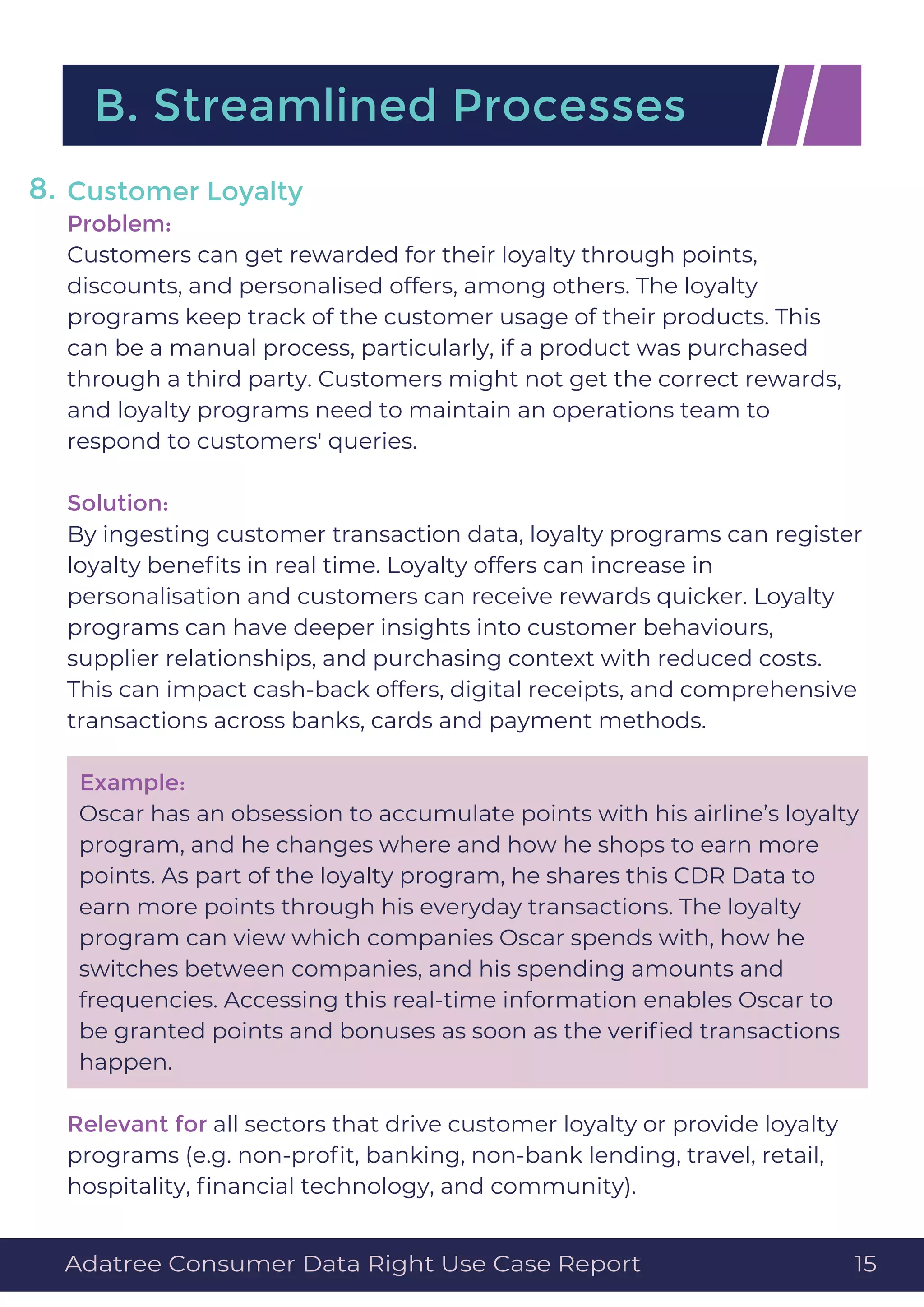 Customer Loyalty
Problem:
Customers can get rewarded for their loyalty through points,
discounts, and personalised offers, among others. The loyalty
programs keep track of the customer usage of their products. This
can be a manual process, particularly, if a product was purchased
through a third party. Customers might not get the correct rewards,
and loyalty programs need to maintain an operations team to
respond to customers' queries.
Solution:
By ingesting customer transaction data, loyalty programs can register
loyalty beneﬁts in real time. Loyalty offers can increase in
personalisation and customers can receive rewards quicker. Loyalty
programs can have deeper insights into customer behaviours,
supplier relationships, and purchasing context with reduced costs.
This can impact cash-back offers, digital receipts, and comprehensive
transactions across banks, cards and payment methods.
Example:
Oscar has an obsession to accumulate points with his airline’s loyalty
program, and he changes where and how he shops to earn more
points. As part of the loyalty program, he shares this CDR Data to
earn more points through his everyday transactions. The loyalty
program can view which companies Oscar spends with, how he
switches between companies, and his spending amounts and
frequencies. Accessing this real-time information enables Oscar to
be granted points and bonuses as soon as the veriﬁed transactions
happen.
Relevant for all sectors that drive customer loyalty or provide loyalty
programs (e.g. non-proﬁt, banking, non-bank lending, travel, retail,
hospitality, ﬁnancial technology, and community).
B. Streamlined Processes
8.
Adatree Consumer Data Right Use Case Report 15
 